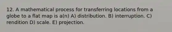 12. A mathematical process for transferring locations from a globe to a flat map is a(n) A) distribution. B) interruption. C) rendition D) scale. E) projection.