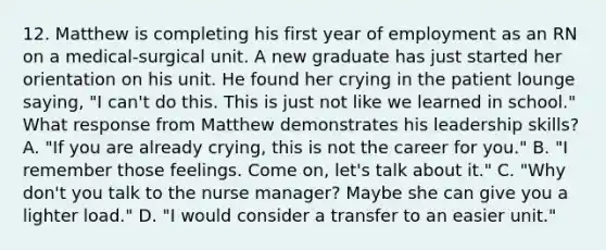 12. Matthew is completing his first year of employment as an RN on a medical-surgical unit. A new graduate has just started her orientation on his unit. He found her crying in the patient lounge saying, "I can't do this. This is just not like we learned in school." What response from Matthew demonstrates his leadership skills? A. "If you are already crying, this is not the career for you." B. "I remember those feelings. Come on, let's talk about it." C. "Why don't you talk to the nurse manager? Maybe she can give you a lighter load." D. "I would consider a transfer to an easier unit."