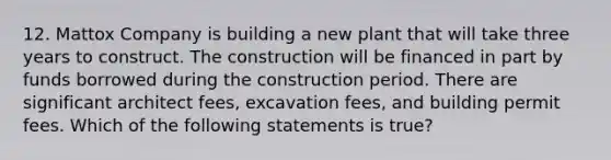 12. Mattox Company is building a new plant that will take three years to construct. The construction will be financed in part by funds borrowed during the construction period. There are significant architect fees, excavation fees, and building permit fees. Which of the following statements is true?