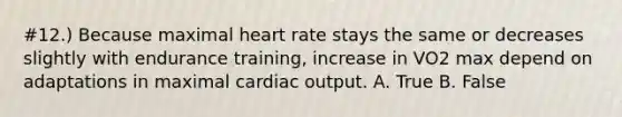 #12.) Because maximal heart rate stays the same or decreases slightly with endurance training, increase in VO2 max depend on adaptations in maximal cardiac output. A. True B. False