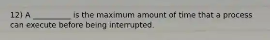 12) A __________ is the maximum amount of time that a process can execute before being interrupted.