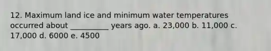 12. Maximum land ice and minimum water temperatures occurred about __________ years ago. a. 23,000 b. 11,000 c. 17,000 d. 6000 e. 4500