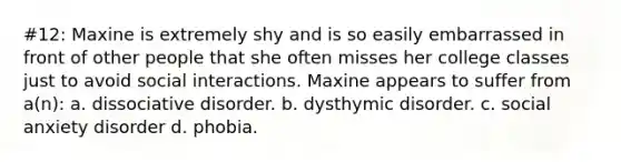 #12: Maxine is extremely shy and is so easily embarrassed in front of other people that she often misses her college classes just to avoid social interactions. Maxine appears to suffer from a(n): a. dissociative disorder. b. dysthymic disorder. c. social anxiety disorder d. phobia.