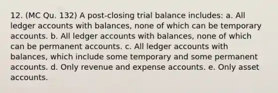 12. (MC Qu. 132) A post-closing trial balance includes: a. All ledger accounts with balances, none of which can be temporary accounts. b. All ledger accounts with balances, none of which can be permanent accounts. c. All ledger accounts with balances, which include some temporary and some permanent accounts. d. Only revenue and expense accounts. e. Only asset accounts.