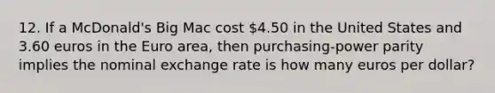 12. If a McDonald's Big Mac cost 4.50 in the United States and 3.60 euros in the Euro area, then purchasing-power parity implies the nominal exchange rate is how many euros per dollar?