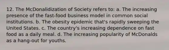 12. The McDonalidization of Society refers to: a. The increasing presence of the fast-food business model in common social institutions. b. The obesity epidemic that's rapidly sweeping the United States. c. The country's increasing dependence on fast food as a daily meal. d. The increasing popularity of McDonalds as a hang-out for youths.