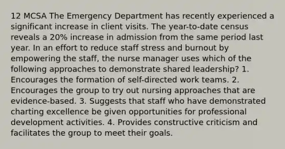 12 MCSA The Emergency Department has recently experienced a significant increase in client visits. The year-to-date census reveals a 20% increase in admission from the same period last year. In an effort to reduce staff stress and burnout by empowering the staff, the nurse manager uses which of the following approaches to demonstrate shared leadership? 1. Encourages the formation of self-directed work teams. 2. Encourages the group to try out nursing approaches that are evidence-based. 3. Suggests that staff who have demonstrated charting excellence be given opportunities for professional development activities. 4. Provides constructive criticism and facilitates the group to meet their goals.