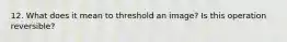 12. What does it mean to threshold an image? Is this operation reversible?