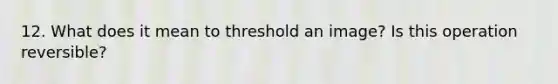 12. What does it mean to threshold an image? Is this operation reversible?