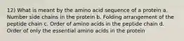 12) What is meant by the amino acid sequence of a protein a. Number side chains in the protein b. Folding arrangement of the peptide chain c. Order of amino acids in the peptide chain d. Order of only the essential amino acids in the protein