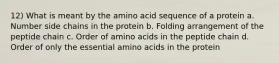 12) What is meant by the amino acid sequence of a protein a. Number side chains in the protein b. Folding arrangement of the peptide chain c. Order of amino acids in the peptide chain d. Order of only the essential amino acids in the protein