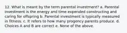 12. What is meant by the term parental investment? a. Parental investment is the energy and time expended constructing and caring for offspring b. Parental investment is typically measured in fitness. c. It refers to how many progency parents produce. d. Choices A and B are correct e. None of the above.