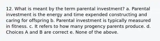 12. What is meant by the term parental investment? a. Parental investment is the energy and time expended constructing and caring for offspring b. Parental investment is typically measured in fitness. c. It refers to how many progency parents produce. d. Choices A and B are correct e. None of the above.