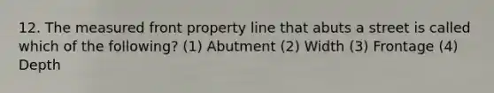 12. The measured front property line that abuts a street is called which of the following? (1) Abutment (2) Width (3) Frontage (4) Depth