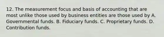 12. The measurement focus and basis of accounting that are most unlike those used by business entities are those used by A. Governmental funds. B. Fiduciary funds. C. Proprietary funds. D. Contribution funds.