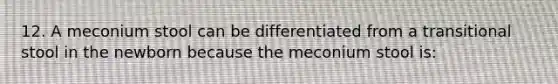 12. A meconium stool can be differentiated from a transitional stool in the newborn because the meconium stool is: