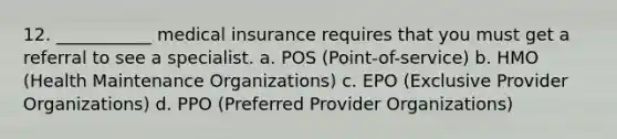 12. ___________ medical insurance requires that you must get a referral to see a specialist. a. POS (Point-of-service) b. HMO (Health Maintenance Organizations) c. EPO (Exclusive Provider Organizations) d. PPO (Preferred Provider Organizations)