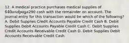 12. A medical practice purchases medical supplies of 640 and pays290 cash with the remainder on account. The journal entry for this transaction would be which of the following? A. Debit Supplies Credit Accounts Payable Credit Cash B. Debit Supplies Debit Accounts Payable Credit Cash C. Debit Supplies Credit Accounts Receivable Credit Cash D. Debit Supplies Debit Accounts Receivable Credit Cash