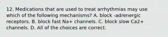 12. Medications that are used to treat arrhythmias may use which of the following mechanisms? A. block -adrenergic receptors. B. block fast Na+ channels. C. block slow Ca2+ channels. D. All of the choices are correct.