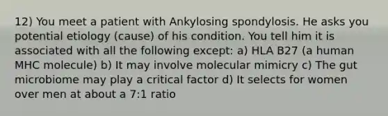 12) You meet a patient with Ankylosing spondylosis. He asks you potential etiology (cause) of his condition. You tell him it is associated with all the following except: a) HLA B27 (a human MHC molecule) b) It may involve molecular mimicry c) The gut microbiome may play a critical factor d) It selects for women over men at about a 7:1 ratio