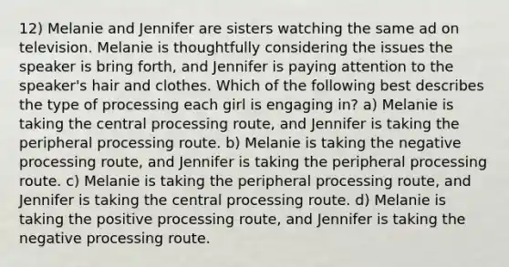 12) Melanie and Jennifer are sisters watching the same ad on television. Melanie is thoughtfully considering the issues the speaker is bring forth, and Jennifer is paying attention to the speaker's hair and clothes. Which of the following best describes the type of processing each girl is engaging in? a) Melanie is taking the central processing route, and Jennifer is taking the peripheral processing route. b) Melanie is taking the negative processing route, and Jennifer is taking the peripheral processing route. c) Melanie is taking the peripheral processing route, and Jennifer is taking the central processing route. d) Melanie is taking the positive processing route, and Jennifer is taking the negative processing route.