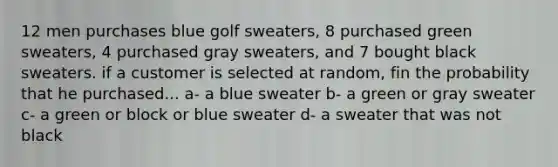 12 men purchases blue golf sweaters, 8 purchased green sweaters, 4 purchased gray sweaters, and 7 bought black sweaters. if a customer is selected at random, fin the probability that he purchased... a- a blue sweater b- a green or gray sweater c- a green or block or blue sweater d- a sweater that was not black