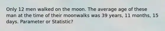 Only 12 men walked on the moon. The average age of these man at the time of their moonwalks was 39 years, 11 months, 15 days. Parameter or Statistic?