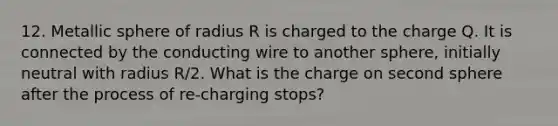 12. Metallic sphere of radius R is charged to the charge Q. It is connected by the conducting wire to another sphere, initially neutral with radius R/2. What is the charge on second sphere after the process of re-charging stops?