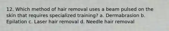 12. Which method of hair removal uses a beam pulsed on the skin that requires specialized training? a. Dermabrasion b. Epilation c. Laser hair removal d. Needle hair removal