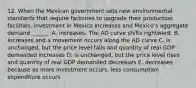 12. When the Mexican government sets new environmental standards that require factories to upgrade their production facilities, investment in Mexico Increases and Mexico's aggregate demand ______. A. increases. The AD curve shifts rightward. B. Increases and a movement occurs along the AD curve C. is unchanged, but the price level falls and quantity of real GDP demanded increases D. is unchanged, but the price level rises and quantity of real GDP demanded decreases E. decreases because as more investment occurs, less consumption expenditure occurs