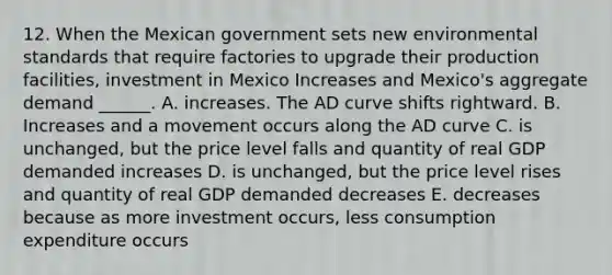 12. When the Mexican government sets new environmental standards that require factories to upgrade their production facilities, investment in Mexico Increases and Mexico's aggregate demand ______. A. increases. The AD curve shifts rightward. B. Increases and a movement occurs along the AD curve C. is unchanged, but the price level falls and quantity of real GDP demanded increases D. is unchanged, but the price level rises and quantity of real GDP demanded decreases E. decreases because as more investment occurs, less consumption expenditure occurs