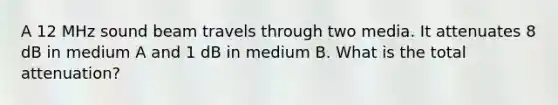 A 12 MHz sound beam travels through two media. It attenuates 8 dB in medium A and 1 dB in medium B. What is the total attenuation?