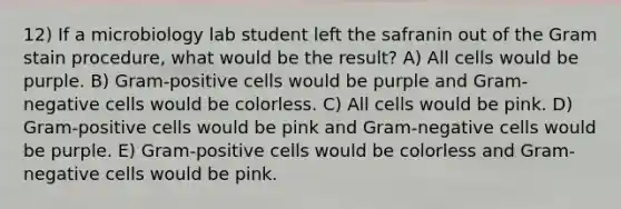 12) If a microbiology lab student left the safranin out of the Gram stain procedure, what would be the result? A) All cells would be purple. B) Gram-positive cells would be purple and Gram-negative cells would be colorless. C) All cells would be pink. D) Gram-positive cells would be pink and Gram-negative cells would be purple. E) Gram-positive cells would be colorless and Gram-negative cells would be pink.