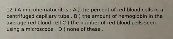 12 ) A microhematocrit is : A ) the percent of red blood cells in a centrifuged capillary tube . B ) the amount of hemoglobin in the average red blood cell C ) the number of red blood cells seen using a microscope . D ) none of these .