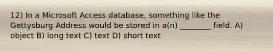 12) In a Microsoft Access database, something like the Gettysburg Address would be stored in a(n) ________ field. A) object B) long text C) text D) short text