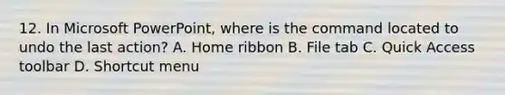 12. In Microsoft PowerPoint, where is the command located to undo the last action? A. Home ribbon B. File tab C. Quick Access toolbar D. Shortcut menu