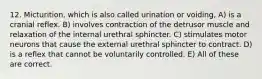 12. Micturition, which is also called urination or voiding, A) is a cranial reflex. B) involves contraction of the detrusor muscle and relaxation of the internal urethral sphincter. C) stimulates motor neurons that cause the external urethral sphincter to contract. D) is a reflex that cannot be voluntarily controlled. E) All of these are correct.