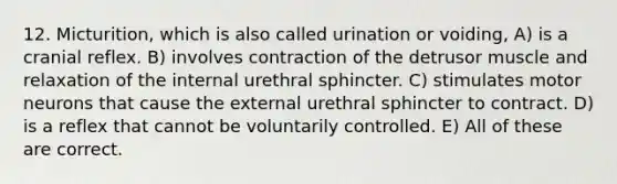 12. Micturition, which is also called urination or voiding, A) is a cranial reflex. B) involves contraction of the detrusor muscle and relaxation of the internal urethral sphincter. C) stimulates motor neurons that cause the external urethral sphincter to contract. D) is a reflex that cannot be voluntarily controlled. E) All of these are correct.