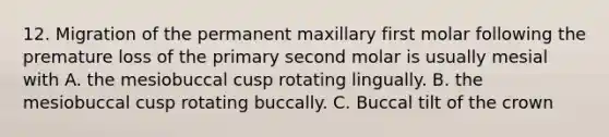 12. Migration of the permanent maxillary first molar following the premature loss of the primary second molar is usually mesial with A. the mesiobuccal cusp rotating lingually. B. the mesiobuccal cusp rotating buccally. C. Buccal tilt of the crown