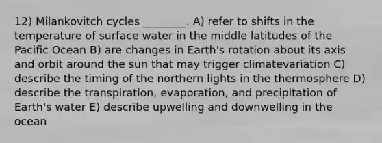 12) Milankovitch cycles ________. A) refer to shifts in the temperature of surface water in the middle latitudes of the Pacific Ocean B) are changes in Earth's rotation about its axis and orbit around the sun that may trigger climatevariation C) describe the timing of the northern lights in the thermosphere D) describe the transpiration, evaporation, and precipitation of Earth's water E) describe upwelling and downwelling in the ocean