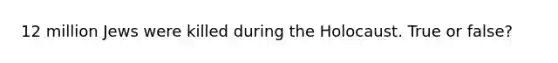 12 million Jews were killed during the Holocaust. True or false?