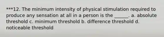 ***12. The minimum intensity of physical stimulation required to produce any sensation at all in a person is the ______. a. absolute threshold c. minimum threshold b. difference threshold d. noticeable threshold