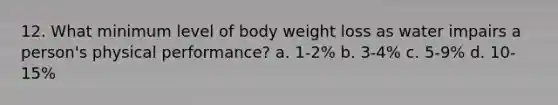 12. What minimum level of body weight loss as water impairs a person's physical performance? a. 1-2% b. 3-4% c. 5-9% d. 10-15%