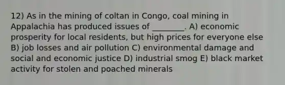 12) As in the mining of coltan in Congo, coal mining in Appalachia has produced issues of ________. A) economic prosperity for local residents, but high prices for everyone else B) job losses and air pollution C) environmental damage and social and economic justice D) industrial smog E) black market activity for stolen and poached minerals