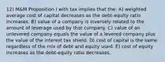 12) M&M Proposition I with tax implies that the: A) weighted average cost of capital decreases as the debt-equity ratio increases. B) value of a company is inversely related to the amount of leverage used by that company. C) value of an unlevered company equals the value of a levered company plus the value of the interest tax shield. D) cost of capital is the same regardless of the mix of debt and equity used. E) cost of equity increases as the debt-equity ratio decreases.