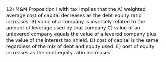 12) M&M Proposition I with tax implies that the A) weighted average cost of capital decreases as the debt-equity ratio increases. B) value of a company is inversely related to the amount of leverage used by that company C) value of an unlevered company equals the value of a levered company plus the value of the interest tax shield. D) cost of capital is the same regardless of the mix of debt and equity used. E) oost of equity increases as the debt-equity ratio decreases.