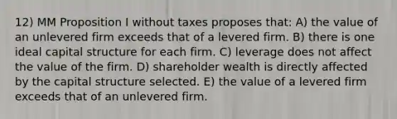 12) MM Proposition I without taxes proposes that: A) the value of an unlevered firm exceeds that of a levered firm. B) there is one ideal capital structure for each firm. C) leverage does not affect the value of the firm. D) shareholder wealth is directly affected by the capital structure selected. E) the value of a levered firm exceeds that of an unlevered firm.