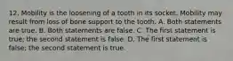 12. Mobility is the loosening of a tooth in its socket. Mobility may result from loss of bone support to the tooth. A. Both statements are true. B. Both statements are false. C. The first statement is true; the second statement is false. D. The first statement is false; the second statement is true.