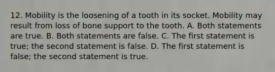 12. Mobility is the loosening of a tooth in its socket. Mobility may result from loss of bone support to the tooth. A. Both statements are true. B. Both statements are false. C. The first statement is true; the second statement is false. D. The first statement is false; the second statement is true.