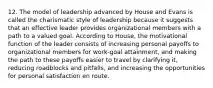 12. The model of leadership advanced by House and Evans is called the charismatic style of leadership because it suggests that an effective leader provides organizational members with a path to a valued goal. According to House, the motivational function of the leader consists of increasing personal payoffs to organizational members for work-goal attainment, and making the path to these payoffs easier to travel by clarifying it, reducing roadblocks and pitfalls, and increasing the opportunities for personal satisfaction en route.